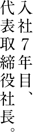 入社7年目、代表取締役社長。