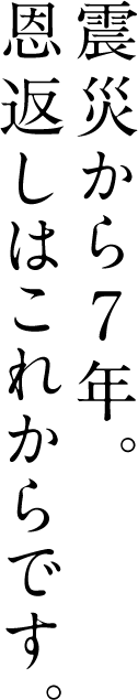 震災から7年。 恩返しは これからです。