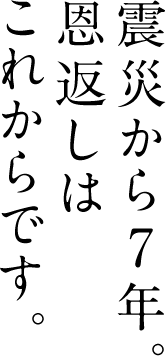 震災から7年。 恩返しは これからです。